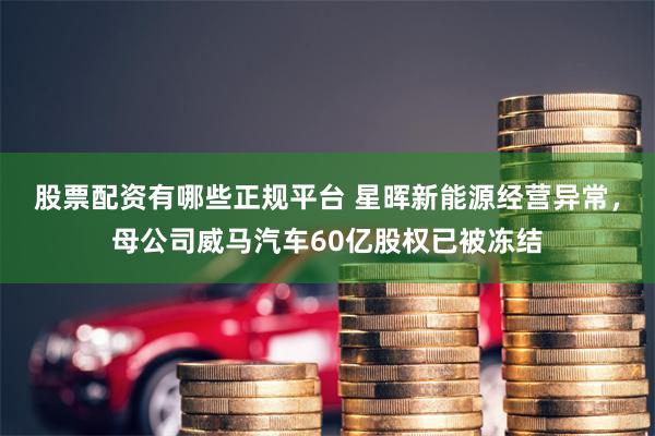 股票配资有哪些正规平台 星晖新能源经营异常，母公司威马汽车60亿股权已被冻结