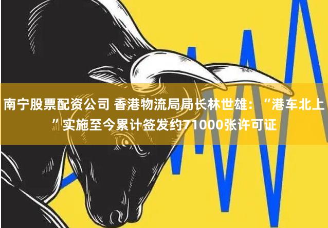 南宁股票配资公司 香港物流局局长林世雄：“港车北上”实施至今累计签发约71000张许可证